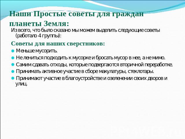 Из всего, что было сказано мы можем выделить следующие советы (работало 4 группы):Советы для наших сверстников:Меньше мусорить.Не лениться подходить к мусорке и бросать мусор в нее, а не мимо.Самим сдавать отходы, которые подвергаются вторичной пере…