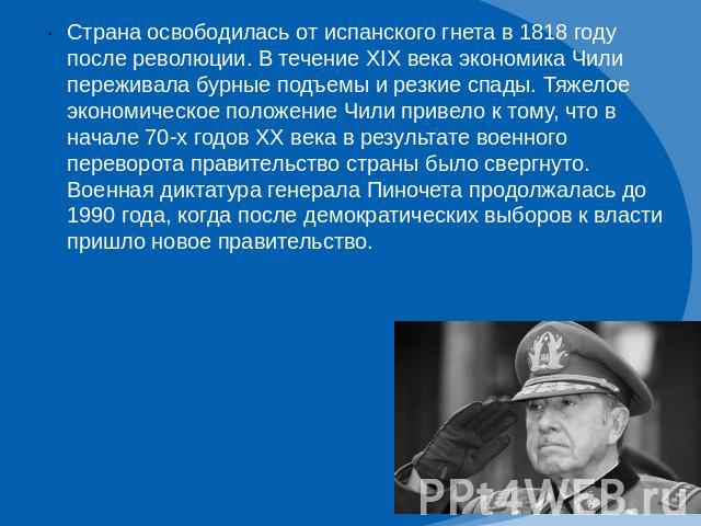 Страна освободилась от испанского гнета в 1818 году после революции. В течение XIX века экономика Чили переживала бурные подъемы и резкие спады. Тяжелое экономическое положение Чили привело к тому, что в начале 70-х годов XX века в результате военно…