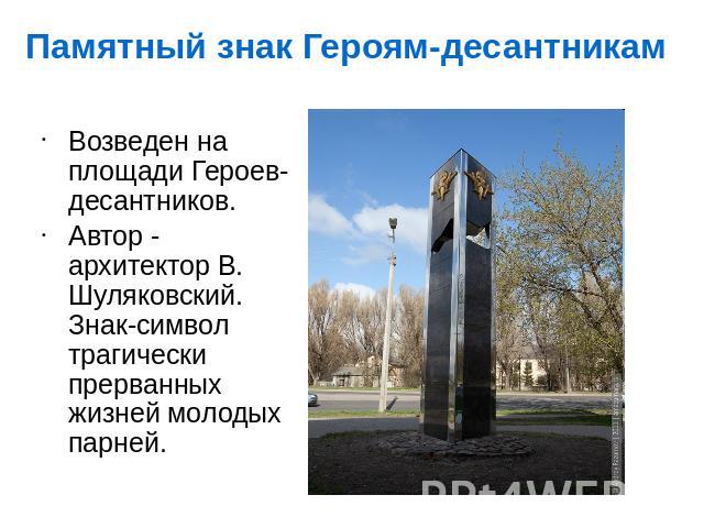 Возведен на площади Героев-десантников.Автор - архитектор В. Шуляковский. Знак-символ трагически прерванных жизней молодых парней.