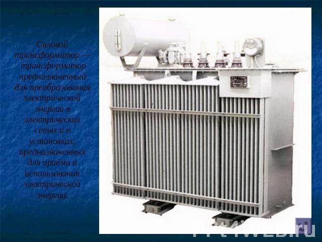Силовой трансформатор — трансформатор предназначенный для преобразования электрической энергии в электрических сетях и в установках, предназначенных для приёма и использования электрической энергии.