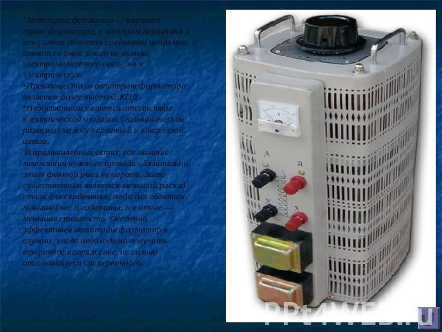Автотрансформатор — вариант трансформатора, в котором первичная и вторичная обмотки соединены напрямую, и имеют за счёт этого не только электромагнитную связь, но и электрическую. Преимуществом автотрансформатора является более высокий КПД.Недостатк…