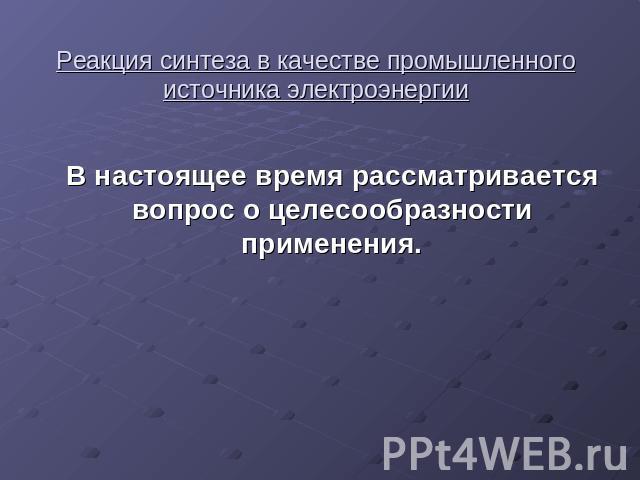 Реакция синтеза в качестве промышленного источника электроэнергии В настоящее время рассматривается вопрос о целесообразности применения.