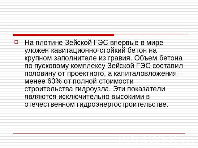 На плотине Зейской ГЭС впервые в мире уложен кавитационно-стойкий бетон на крупном заполнителе из гравия. Объем бетона по пусковому комплексу Зейской ГЭС составил половину от проектного, а капиталовложения - менее 60% от полной стоимости строительст…