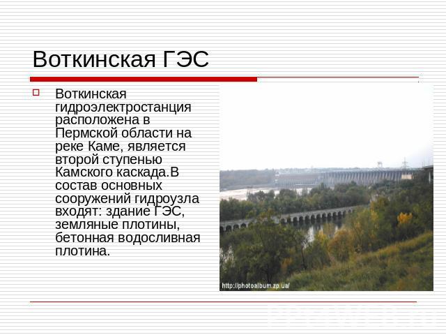 Воткинская ГЭС Воткинская гидроэлектростанция расположена в Пермской области на реке Каме, является второй ступенью Камского каскада.В состав основных сооружений гидроузла входят: здание ГЭС, земляные плотины, бетонная водосливная плотина.