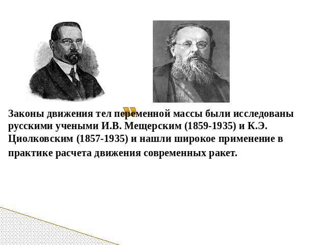 Законы движения тел переменной массы были исследованы русскими учеными И.В. Мещерским (1859-1935) и К.Э. Циолковским (1857-1935) и нашли широкое применение в практике расчета движения современных ракет.