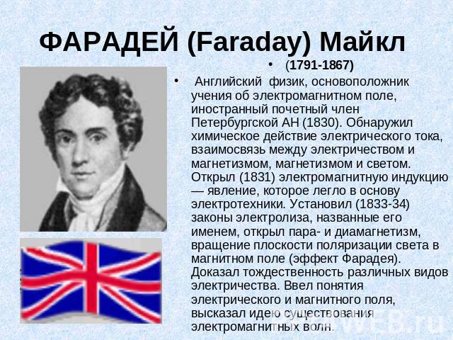 ФАРАДЕЙ (Faraday) Майкл (1791-1867) Английский физик, основоположник учения об электромагнитном поле, иностранный почетный член Петербургской АН (1830). Обнаружил химическое действие электрического тока, взаимосвязь между электричеством и магнетизмо…