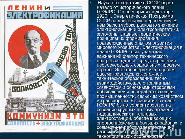 Наука об энергетике в СССР берёт начало от исторического плана ГОЭЛРО. Он был принят в декабре 1920 г., Энергетическая Программа СССР на длительную перспективу. В нём было глубоко раскрыто значение электрификации и электроэнергетики, заложены главны…