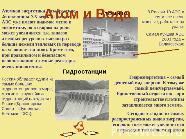 Атом и Вода Атомная энергетика – изобретение 2й половины XX века. Атомные АЭС уже имеют видимое место в энергетике, но в скором их роль может увеличится, т.к. запасов атомных ресурсов в тысячи раз больше нежели тепловых (в переводе на условное топли…