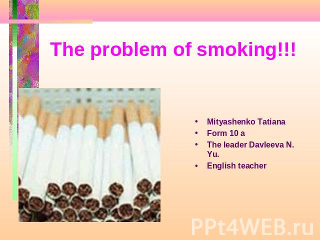 The problem of smoking!!! Mityashenko Tatiana Form 10 aThe leader Davleeva N. Yu.English teacher