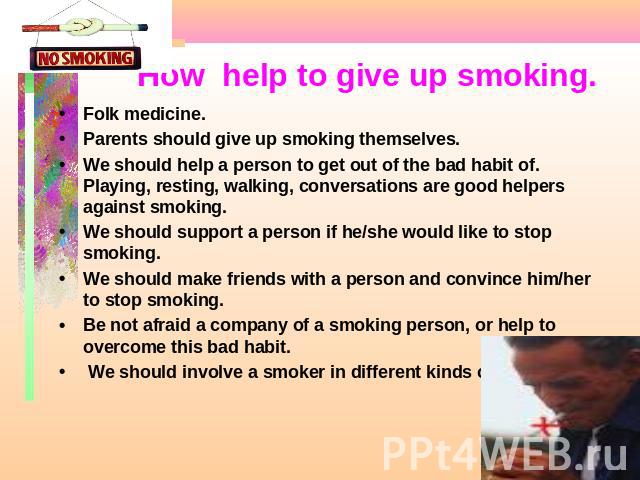 How help to give up smoking. Folk medicine.Parents should give up smoking themselves.We should help a person to get out of the bad habit of. Playing, resting, walking, conversations are good helpers against smoking.We should support a person if he/s…