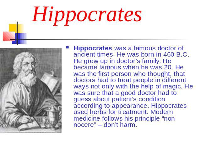 Hippocrates Hippocrates was a famous doctor of ancient times. He was born in 460 B.C. He grew up in doctor’s family. He became famous when he was 20. He was the first person who thought, that doctors had to treat people in different ways not only wi…