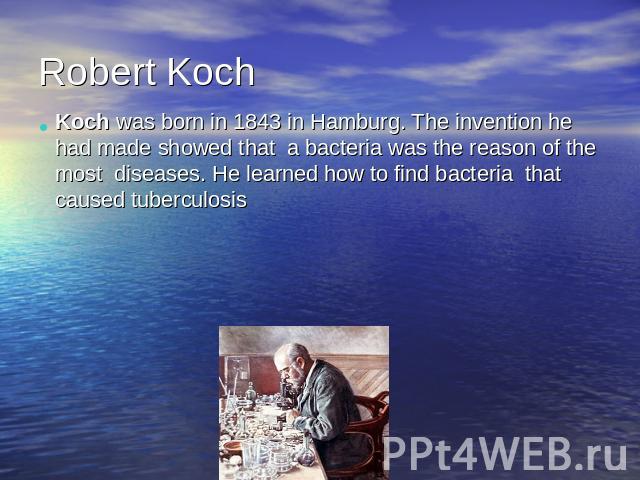 Robert KochKoch was born in 1843 in Hamburg. The invention he had made showed that a bacteria was the reason of the most diseases. He learned how to find bacteria that caused tuberculosis