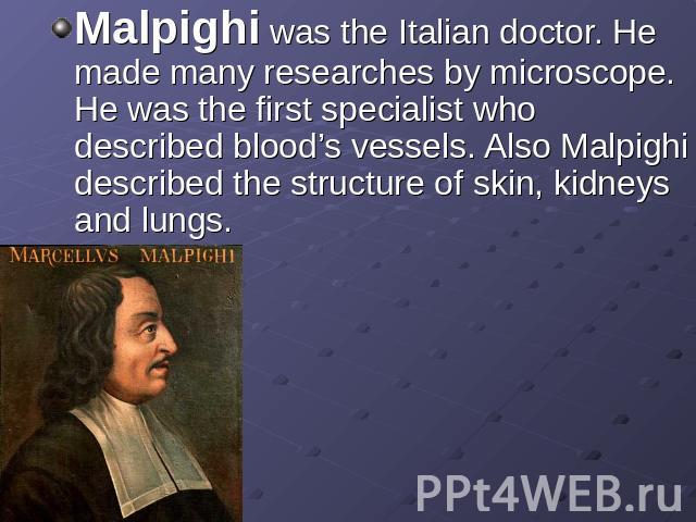 Malpighi was the Italian doctor. He made many researches by microscope. He was the first specialist who described blood’s vessels. Also Malpighi described the structure of skin, kidneys and lungs.