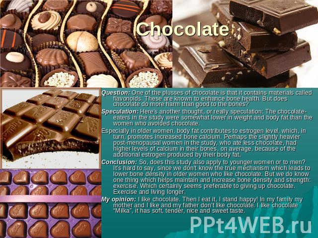 Chocolate Question: One of the plusses of chocolate is that it contains materials called flavonoids. These are known to enhance bone health. But does chocolate do more harm than good to the bones?Speculation: Here’s another thought, or really specul…