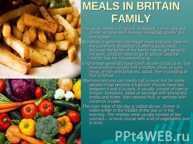 MEALS IN BRITAIN FAMILY The usual meals in England: Breakfast, Lunch, tea and dinner, or in simpler houses, breakfast, dinner, tea and supper.Breakfast is generally the bigger meal than you have on the Continent. Breakfast is often a quick meal, bec…