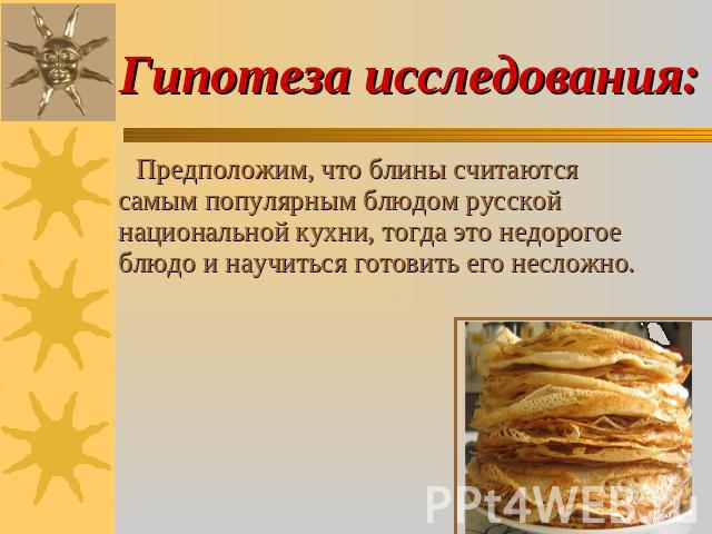 Гипотеза исследования: Предположим, что блины считаются самым популярным блюдом русской национальной кухни, тогда это недорогое блюдо и научиться готовить его несложно.