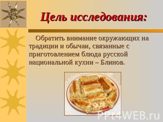 Цель исследования: Обратить внимание окружающих на традиции и обычаи, связанные с приготовлением блюда русской национальной кухни – Блинов.