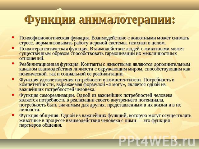 Функции анималотерапии: Психофизиологическая функция. Взаимодействие с животными может снимать стресс, нормализовывать работу нервной системы, психики в целом.Психотерапевтическая функция. Взаимодействие людей с животными может существенным образом …