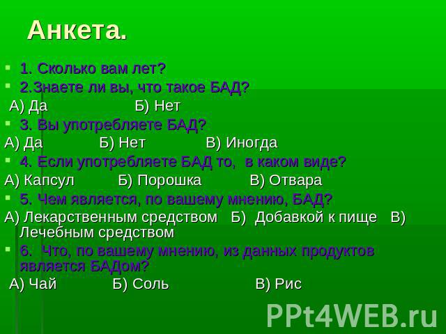 Анкета. 1. Сколько вам лет?2.Знаете ли вы, что такое БАД? А) Да Б) Нет3. Вы употребляете БАД? А) Да Б) Нет В) Иногда4. Если употребляете БАД то, в каком виде? А) Капсул Б) Порошка В) Отвара 5. Чем является, по вашему мнению, БАД? А) Лекарственным ср…