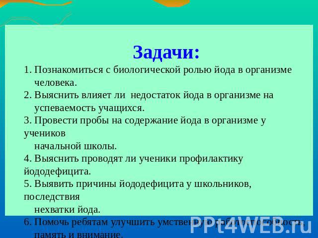 Задачи:1. Познакомиться с биологической ролью йода в организме человека.2. Выяснить влияет ли недостаток йода в организме на успеваемость учащихся.3. Провести пробы на содержание йода в организме у учеников начальной школы.4. Выяснить проводят ли уч…