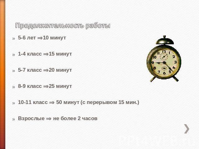 Продолжительность работы 5-6 лет 10 минут1-4 класс 15 минут5-7 класс 20 минут8-9 класс 25 минут10-11 класс 50 минут (с перерывом 15 мин.)Взрослые не более 2 часов