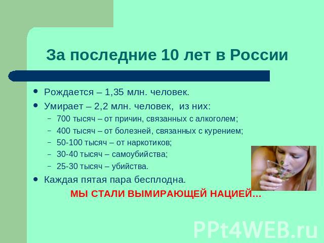 За последние 10 лет в России Рождается – 1,35 млн. человек.Умирает – 2,2 млн. человек, из них:700 тысяч – от причин, связанных с алкоголем;400 тысяч – от болезней, связанных с курением;50-100 тысяч – от наркотиков;30-40 тысяч – самоубийства;25-30 ты…