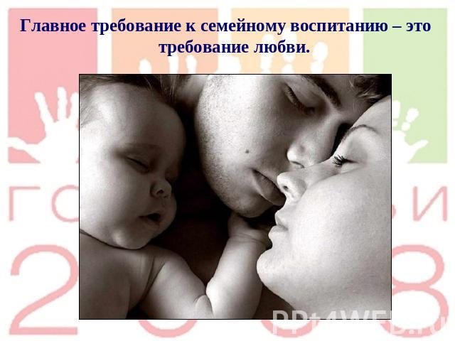 .Главное требование к семейному воспитанию – это требование любви.