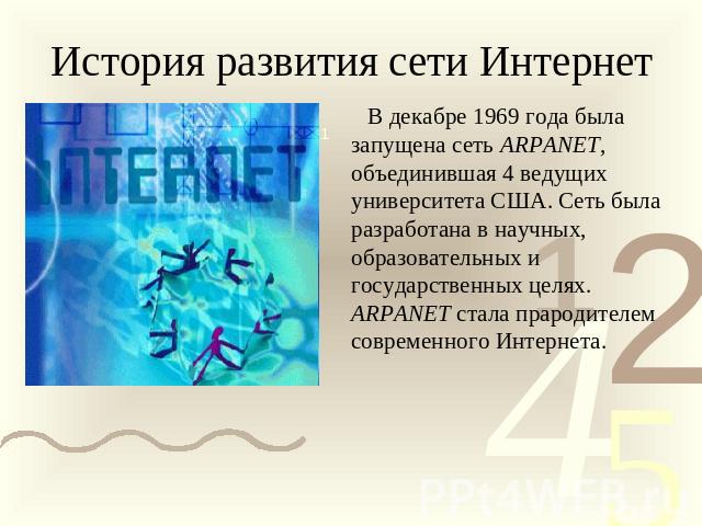 История развития сети Интернет В декабре 1969 года была запущена сеть ARPANET, объединившая 4 ведущих университета США. Сеть была разработана в научных, образовательных и государственных целях. ARPANET стала прародителем современного Интернета.