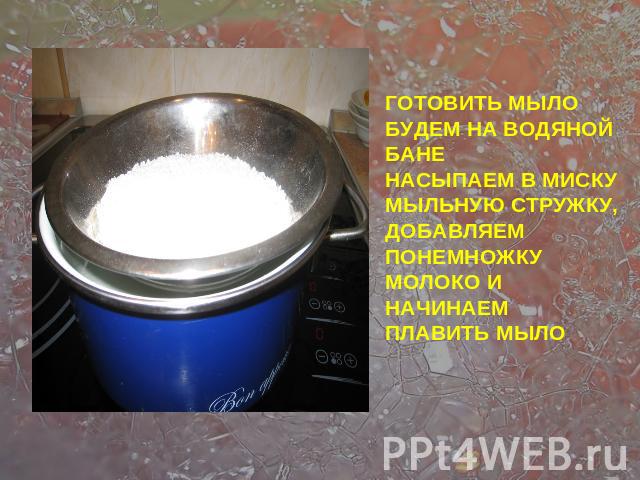 ГОТОВИТЬ МЫЛО БУДЕМ НА ВОДЯНОЙ БАНЕНАСЫПАЕМ В МИСКУ МЫЛЬНУЮ СТРУЖКУ, ДОБАВЛЯЕМ ПОНЕМНОЖКУ МОЛОКО И НАЧИНАЕМ ПЛАВИТЬ МЫЛО