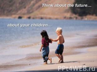 Think about the future… about your children…
