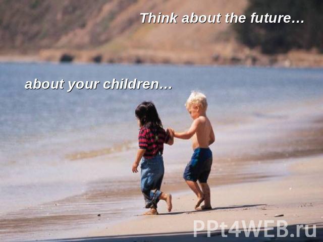Think about the future… about your children…