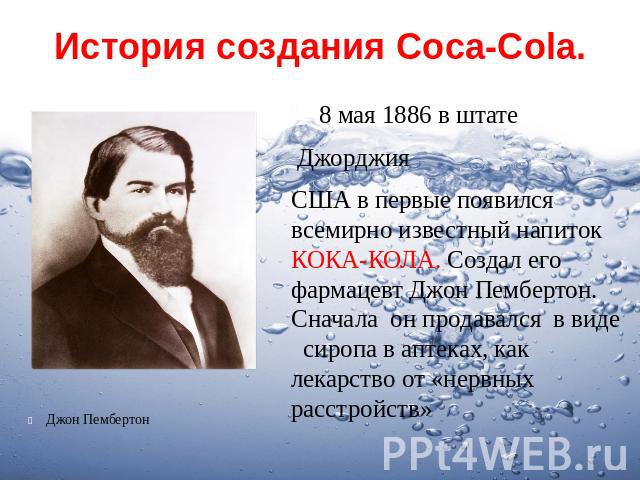 История создания Coca-Cola.8 мая 1886 в штате Джорджия США в первые появился всемирно известный напиток КОКА-КОЛА. Создал его фармацевт Джон Пембертон. Сначала он продавался в виде сиропа в аптеках, как лекарство от «нервных расстройств»