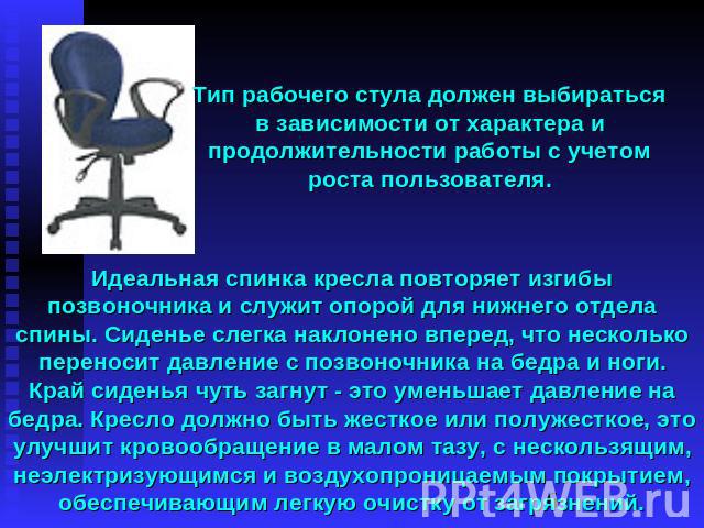 Тип рабочего стула должен выбираться в зависимости от характера и продолжительности работы с учетом роста пользователя. Идеальная спинка кресла повторяет изгибы позвоночника и служит опорой для нижнего отдела спины. Сиденье слегка наклонено вперед, …