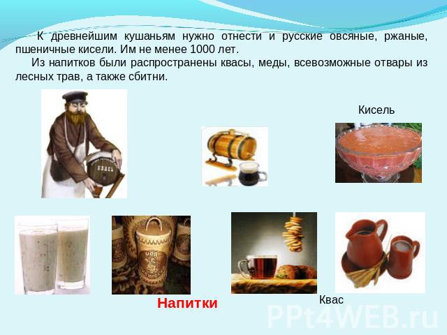К древнейшим кушаньям нужно отнести и русские овсяные, ржаные, пшеничные кисели. Им не менее 1000 лет. Из напитков были распространены квасы, меды, всевозможные отвары из лесных трав, а также сбитни.