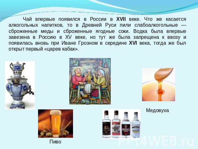 Чай впервые появился в России в XVII веке. Что же касается алкогольных напитков, то в Древней Руси пили слабоалкогольные — сброженные меды и сброженные ягодные соки. Водка была впервые завезена в Россию в XV веке, но тут же была запрещена к ввозу и …