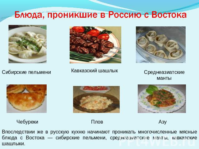 Блюда, проникшие в Россию с Востока Впоследствии же в русскую кухню начинают проникать многочисленные мясные блюда с Востока — сибирские пельмени, среднеазиатские манты, кавказские шашлыки.