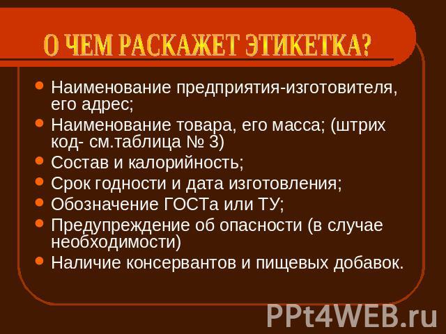 О ЧЕМ РАСКАЖЕТ ЭТИКЕТКА? Наименование предприятия-изготовителя, его адрес;Наименование товара, его масса; (штрих код- см.таблица № 3)Состав и калорийность;Срок годности и дата изготовления;Обозначение ГОСТа или ТУ;Предупреждение об опасности (в случ…