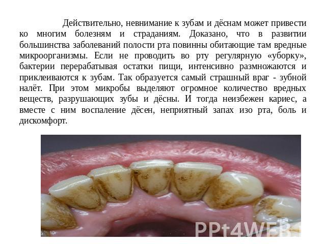 Действительно, невнимание к зубам и дёснам может привести ко многим болезням и страданиям. Доказано, что в развитии большинства заболеваний полости рта повинны обитающие там вредные микроорганизмы. Если не проводить во рту регулярную «уборку», бакте…