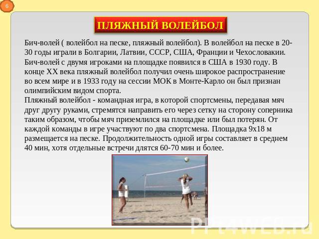 Бич-волей ( волейбол на песке, пляжный волейбол). В волейбол на песке в 20-30 годы играли в Болгарии, Латвии, СССР, США, Франции и Чехословакии. Бич-волей с двумя игроками на площадке появился в США в 1930 году. В конце ХХ века пляжный волейбол полу…