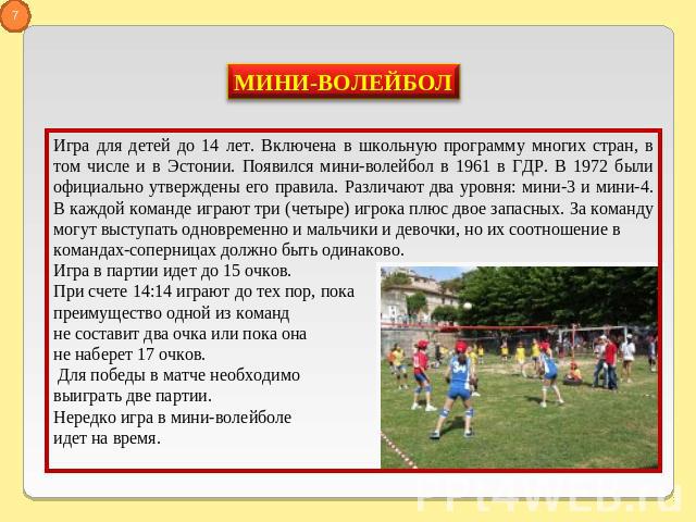 Игра для детей до 14 лет. Включена в школьную программу многих стран, в том числе и в Эстонии. Появился мини-волейбол в 1961 в ГДР. В 1972 были официально утверждены его правила. Различают два уровня: мини-3 и мини-4. В каждой команде играют три (че…