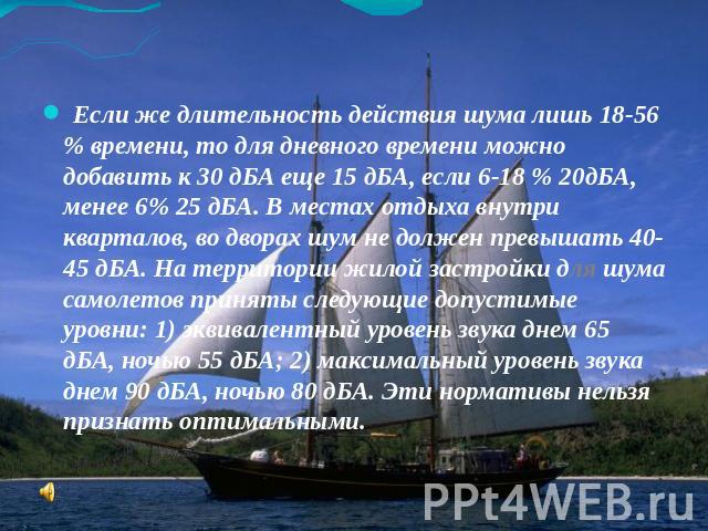 Если же длительность действия шума лишь 18-56 % времени, то для дневного времени можно добавить к 30 дБА еще 15 дБА, если 6-18 % 20дБА, менее 6% 25 дБА. В местах отдыха внутри кварталов, во дворах шум не должен превышать 40-45 дБА. На территории жил…