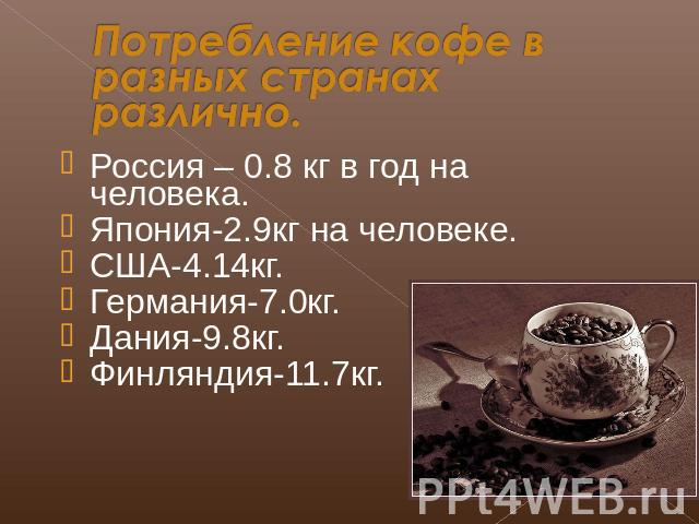 Потребление кофе в разных странах различно. Россия – 0.8 кг в год на человека.Япония-2.9кг на человеке.США-4.14кг.Германия-7.0кг.Дания-9.8кг.Финляндия-11.7кг.