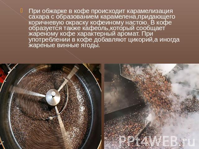 При обжарке в кофе происходит карамелизация сахара с образованием карамелена,придающего коричневую окраску кофеиному настою. В кофе образуется также кафеоль,который сообщает жареному кофе характерный аромат. При употреблении в кофе добавляют цикорий…