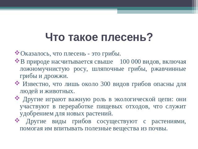 Оказалось, что плесень - это грибы.В природе насчитывается свыше 100 000 видов, включая ложномучнистую росу, шляпочные грибы, ржавчинные грибы и дрожжи. Известно, что лишь около 300 видов грибов опасны для людей и животных. Другие играют важную роль…