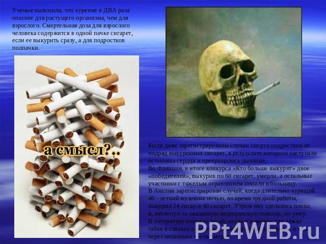 Ученые выяснили, что курение в ДВА раза опаснее для растущего организма, чем для взрослого. Смертельная доза для взрослого человека содержится в одной пачке сигарет, если ее выкурить сразу, а для подростков полпачки. Были даже зарегистрированы случа…