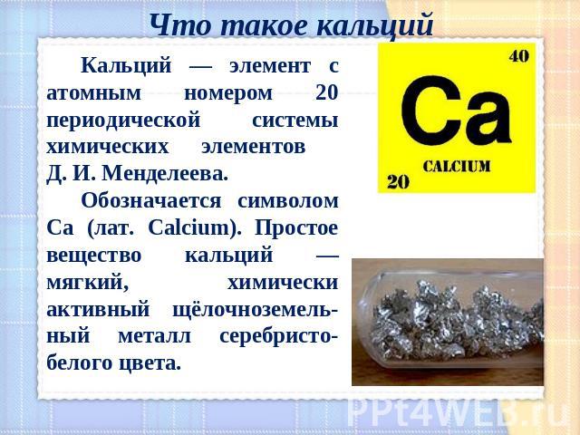 Что такое кальций Кальций — элемент с атомным номером 20 периодической системы химических элементов Д. И. Менделеева. Обозначается символом Ca (лат. Calcium). Простое вещество кальций — мягкий, химически активный щёлочноземель-ный металл серебристо-…