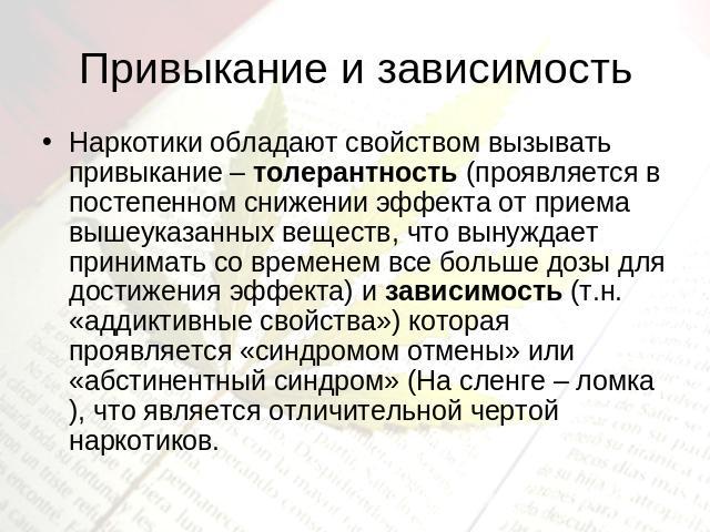 Привыкание и зависимость Наркотики обладают свойством вызывать привыкание – толерантность (проявляется в постепенном снижении эффекта от приема вышеуказанных веществ, что вынуждает принимать со временем все больше дозы для достижения эффекта) и зави…