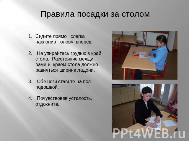 Правила посадки за столом Сидите прямо, слегка наклонив голову вперед. Не упирайтесь грудью в край стола. Расстояние между вами и краем стола должно равняться ширине ладони. Обе ноги ставьте на пол подошвой. Почувствовав усталость, отдохните.