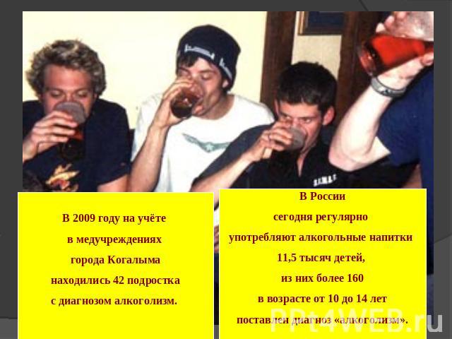 В 2009 году на учёте в медучреждениях города Когалыма находились 42 подростка с диагнозом алкоголизм. В Россиисегодня регулярно употребляют алкогольные напитки 11,5 тысяч детей, из них более 160 в возрасте от 10 до 14 лет поставлен диагноз «алкоголизм».