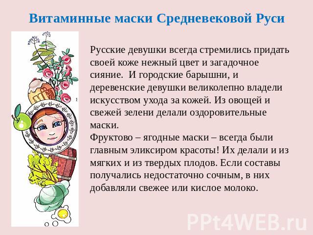 Витаминные маски Средневековой Руси Русские девушки всегда стремились придать своей коже нежный цвет и загадочное сияние. И городские барышни, и деревенские девушки великолепно владели искусством ухода за кожей. Из овощей и свежей зелени делали оздо…